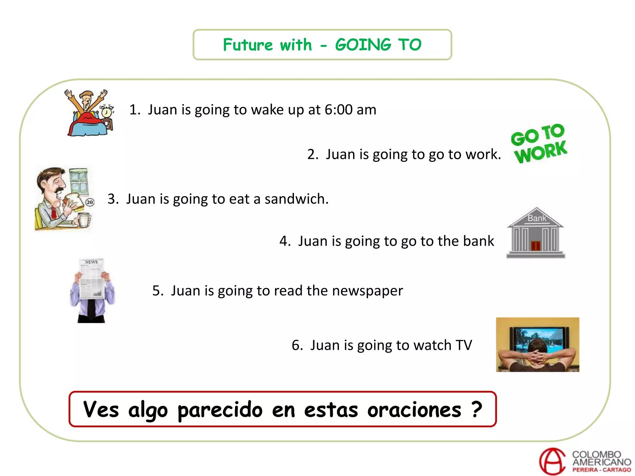 Future with - GOING TO
1. Juan is going to wake up at 6:00 am
2. Juan is going to go to work.
3. Juan is going to eat a sandwich.
4. Juan is going to go to the bank
6. Juan is going to watch TV
5. Juan is going to read the newspaper
Ves algo parecido en estas oraciones ?
 