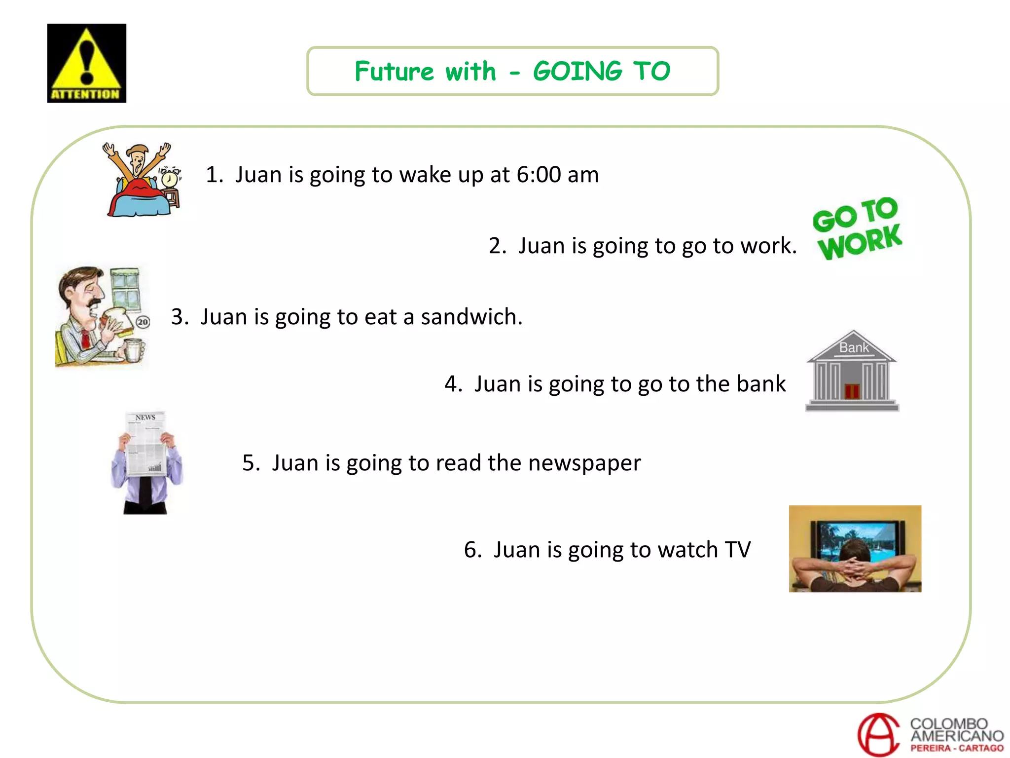 Future with - GOING TO
1. Juan is going to wake up at 6:00 am
2. Juan is going to go to work.
3. Juan is going to eat a sandwich.
4. Juan is going to go to the bank
6. Juan is going to watch TV
5. Juan is going to read the newspaper
 