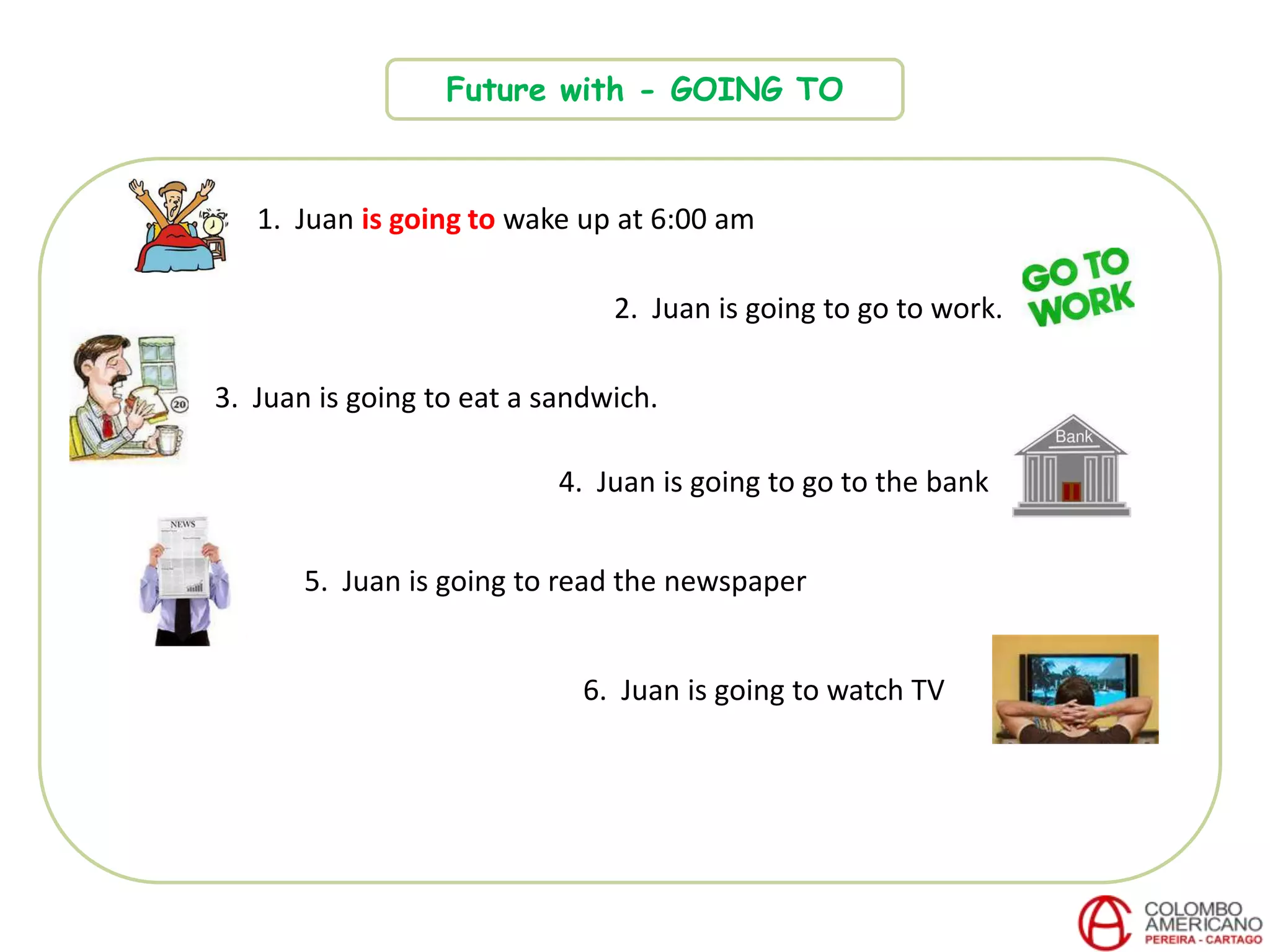 Future with - GOING TO
1. Juan is going to wake up at 6:00 am
2. Juan is going to go to work.
3. Juan is going to eat a sandwich.
4. Juan is going to go to the bank
6. Juan is going to watch TV
5. Juan is going to read the newspaper
 