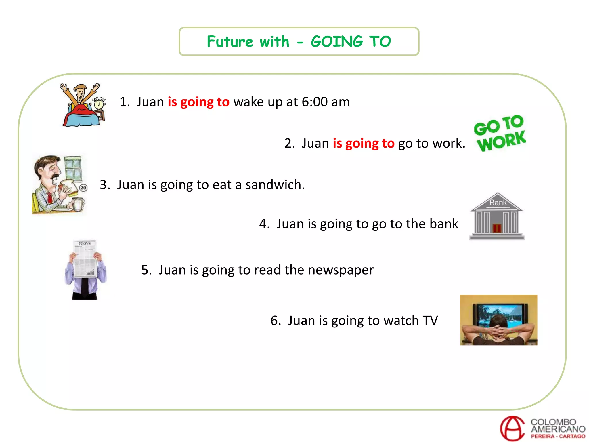 Future with - GOING TO
1. Juan is going to wake up at 6:00 am
2. Juan is going to go to work.
3. Juan is going to eat a sandwich.
4. Juan is going to go to the bank
6. Juan is going to watch TV
5. Juan is going to read the newspaper
 