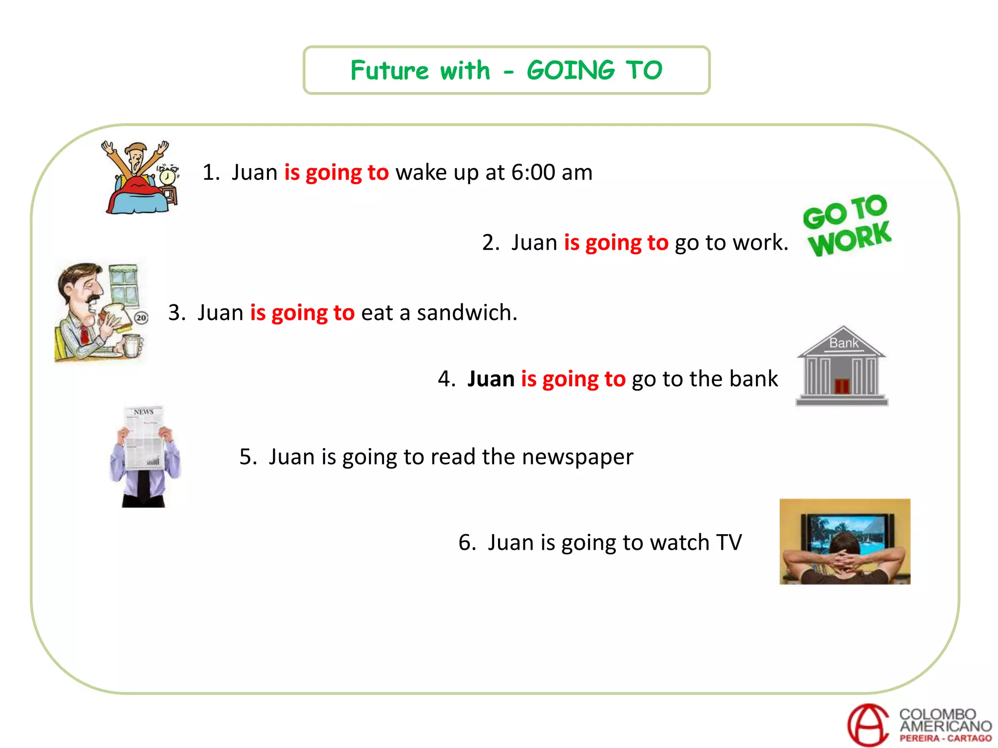 Future with - GOING TO
1. Juan is going to wake up at 6:00 am
2. Juan is going to go to work.
3. Juan is going to eat a sandwich.
4. Juan is going to go to the bank
6. Juan is going to watch TV
5. Juan is going to read the newspaper
 