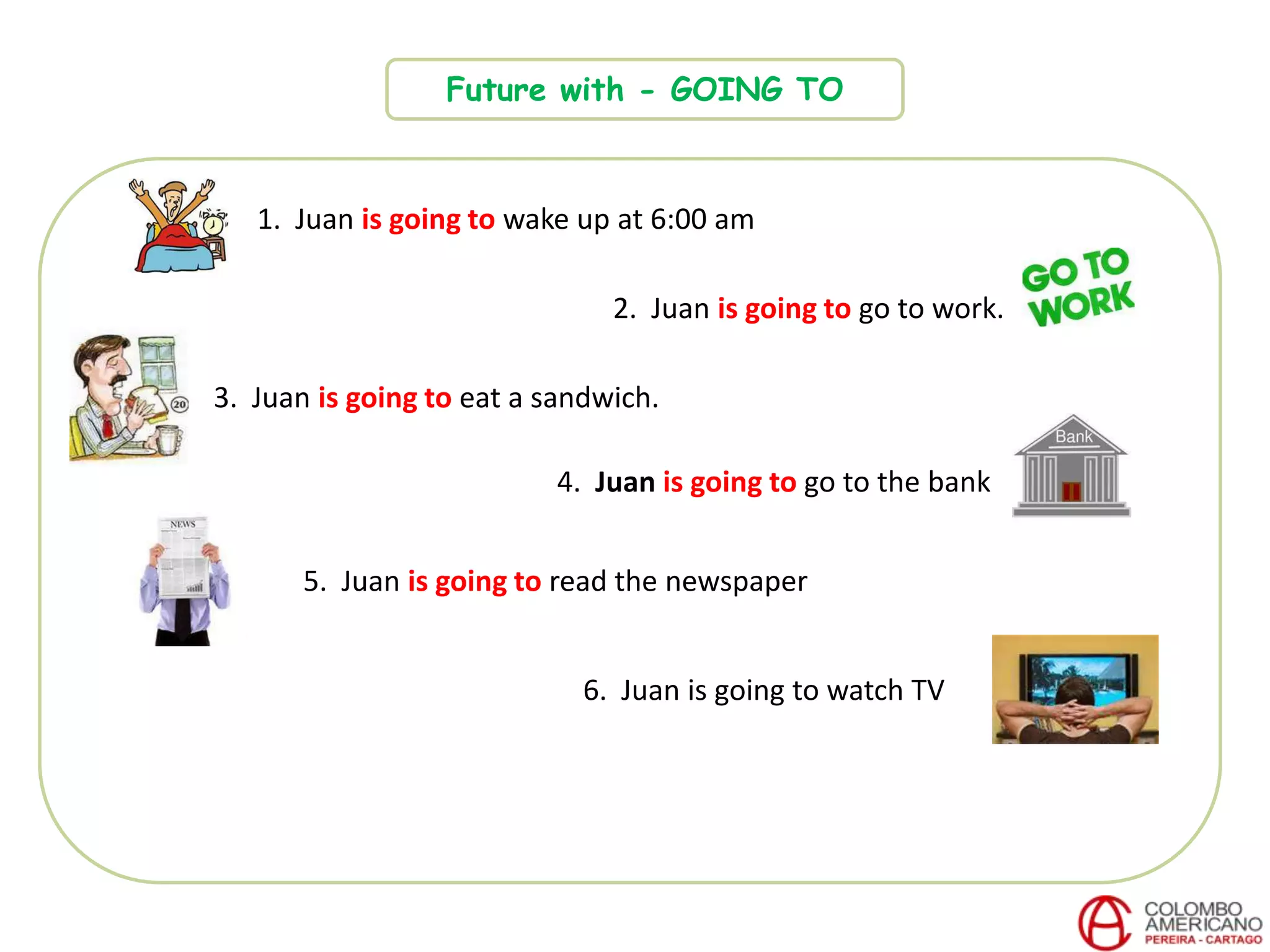Future with - GOING TO
1. Juan is going to wake up at 6:00 am
2. Juan is going to go to work.
3. Juan is going to eat a sandwich.
4. Juan is going to go to the bank
6. Juan is going to watch TV
5. Juan is going to read the newspaper
 