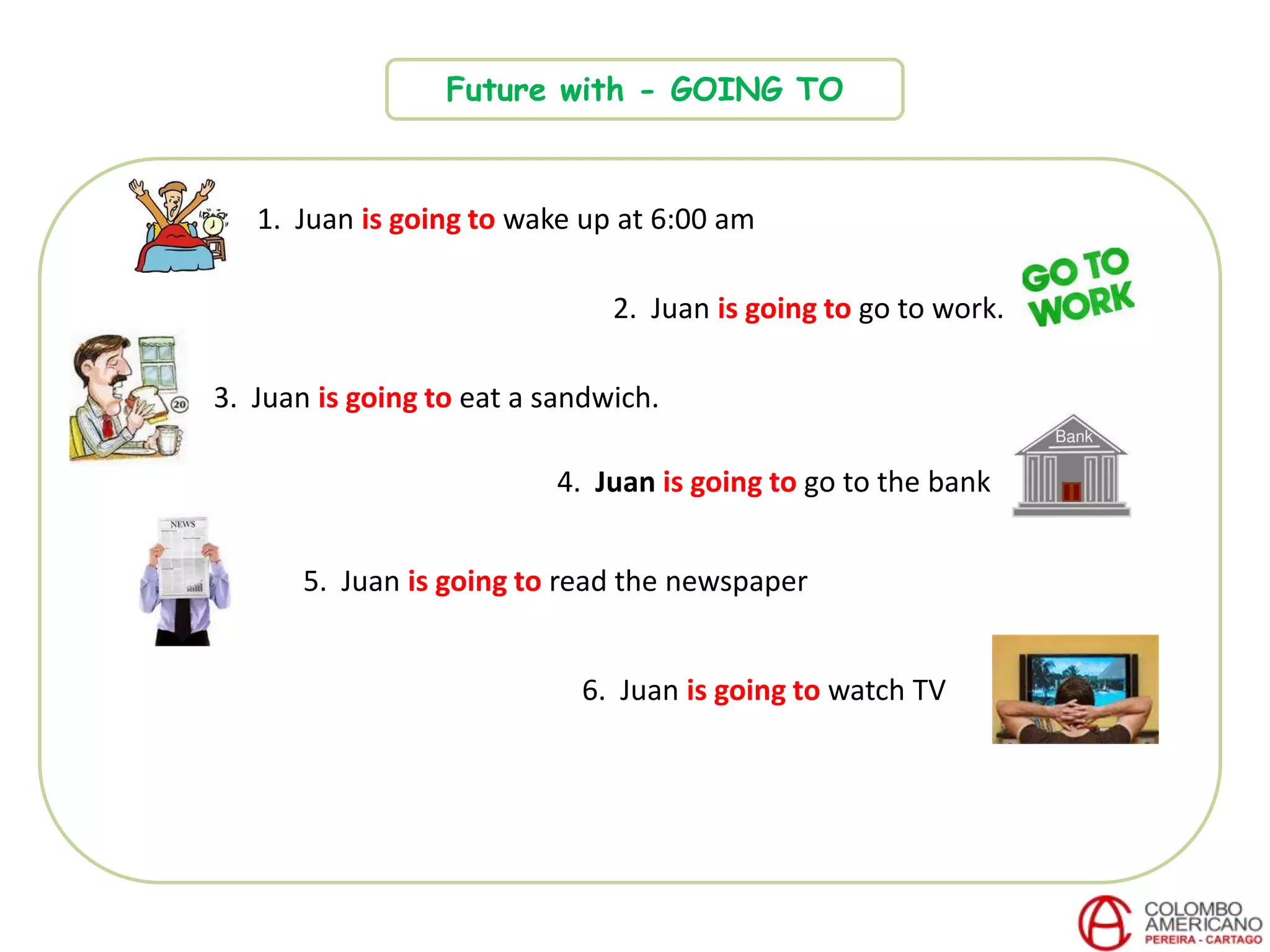Future with - GOING TO
1. Juan is going to wake up at 6:00 am
2. Juan is going to go to work.
3. Juan is going to eat a sandwich.
4. Juan is going to go to the bank
6. Juan is going to watch TV
5. Juan is going to read the newspaper
 