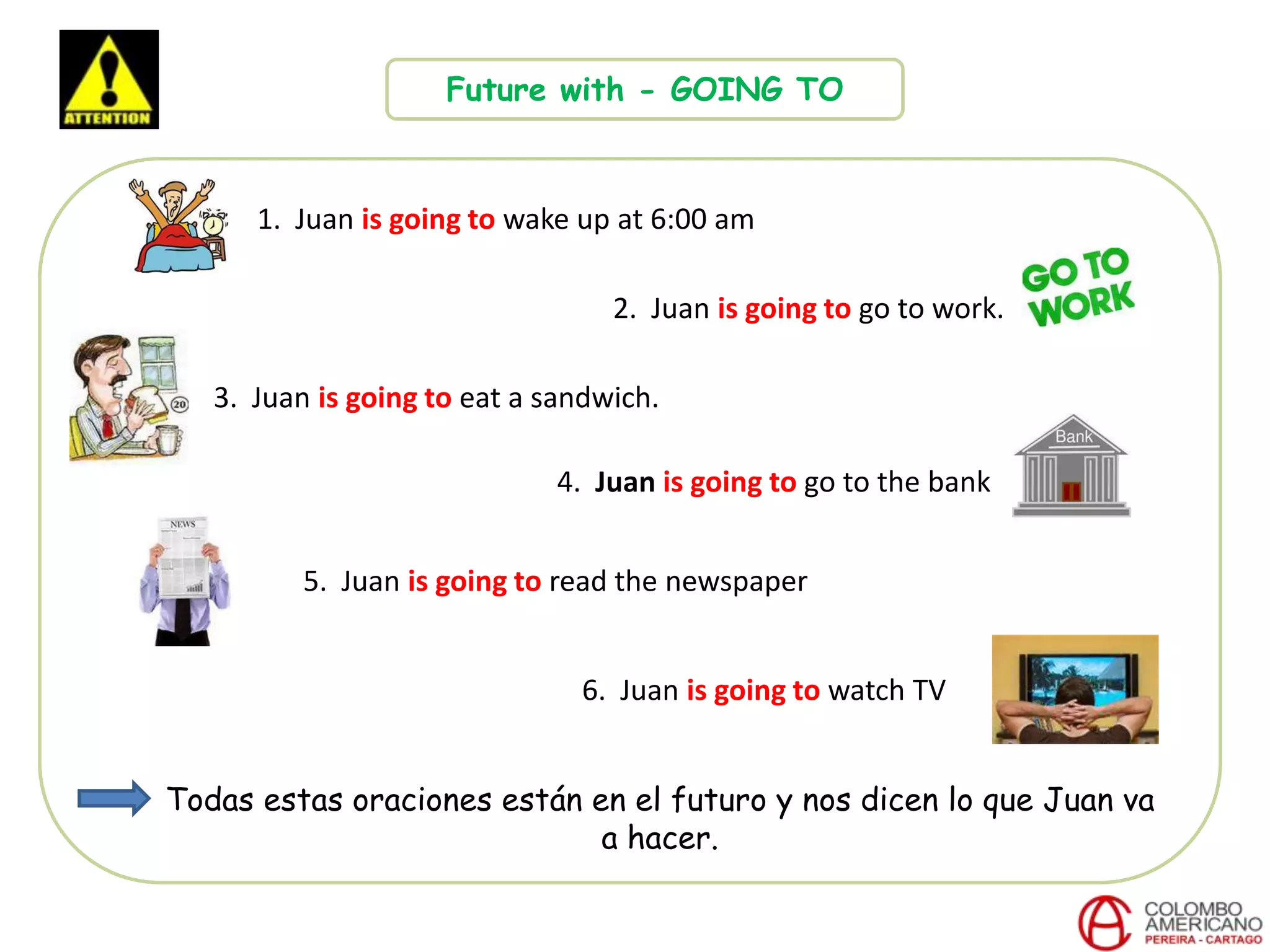 Future with - GOING TO
1. Juan is going to wake up at 6:00 am
2. Juan is going to go to work.
3. Juan is going to eat a sandwich.
4. Juan is going to go to the bank
6. Juan is going to watch TV
5. Juan is going to read the newspaper
Todas estas oraciones están en el futuro y nos dicen lo que Juan va
a hacer.
 