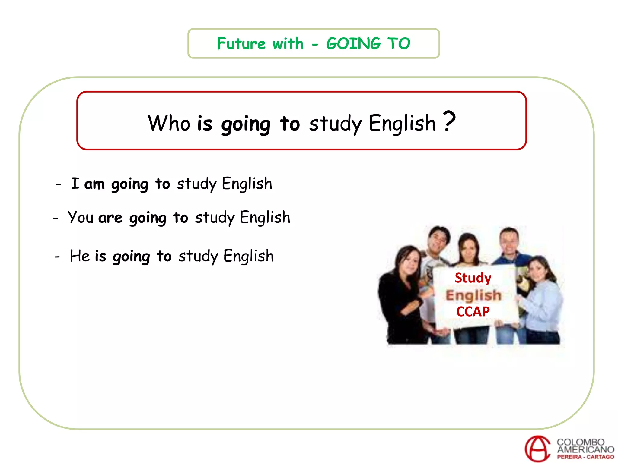 Future with - GOING TO
Who is going to study English ?
CCAP
- I am going to study English
- You are going to study English
- He is going to study English
Study
 