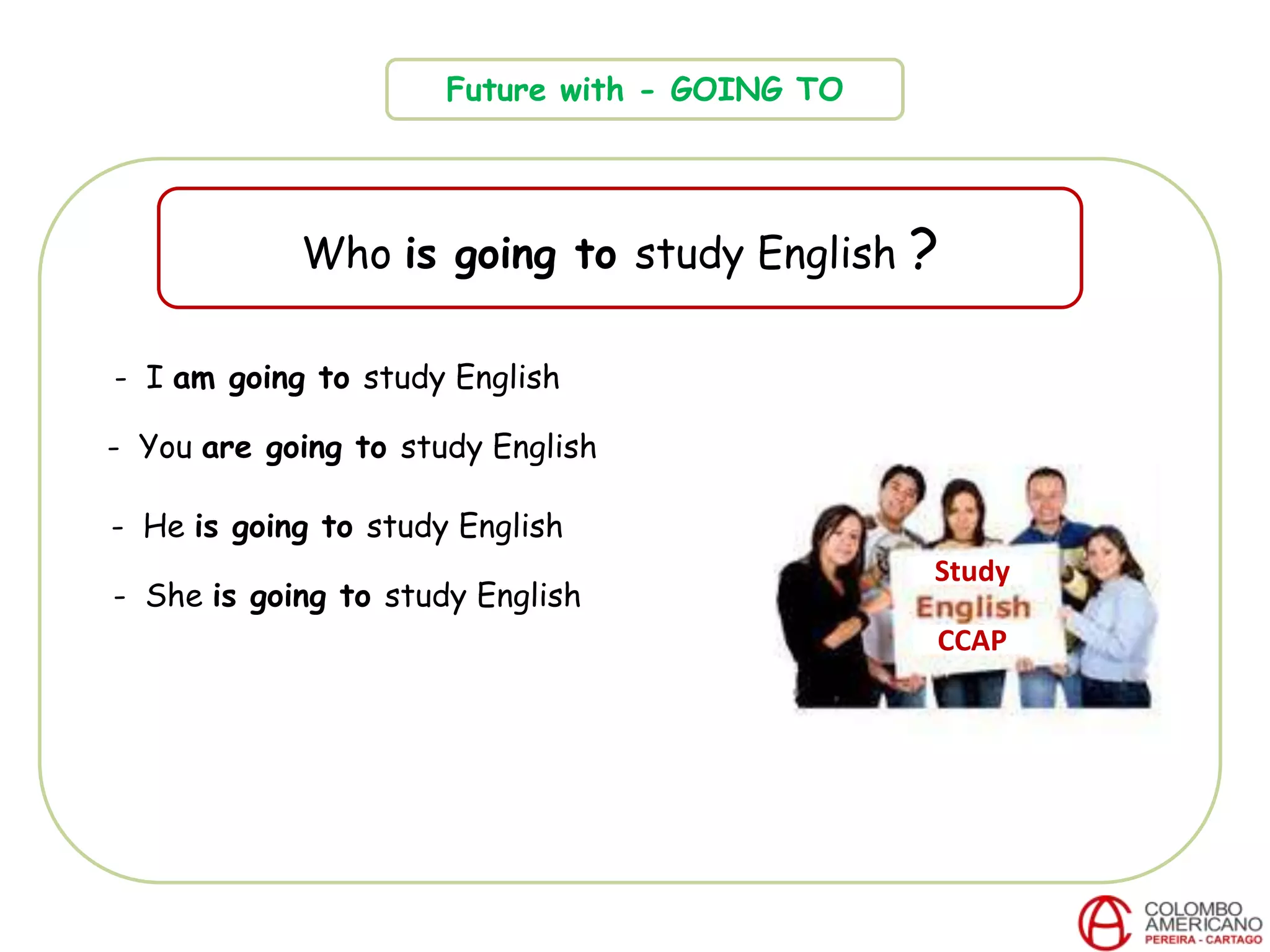Future with - GOING TO
Who is going to study English ?
CCAP
- I am going to study English
- You are going to study English
- He is going to study English
- She is going to study English
Study
 