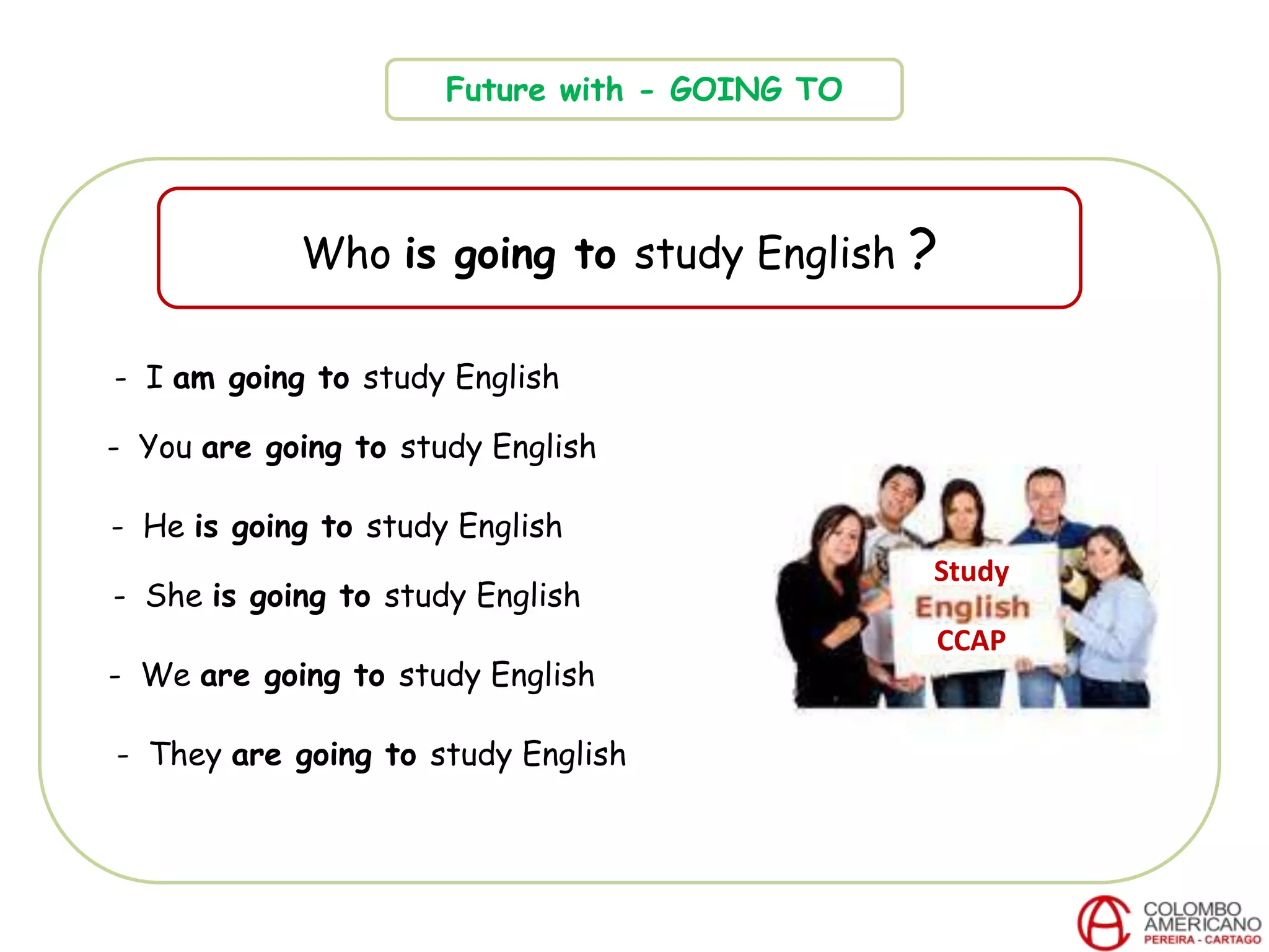 Future with - GOING TO
Who is going to study English ?
CCAP
- I am going to study English
- You are going to study English
- He is going to study English
- She is going to study English
- We are going to study English
- They are going to study English
Study
 