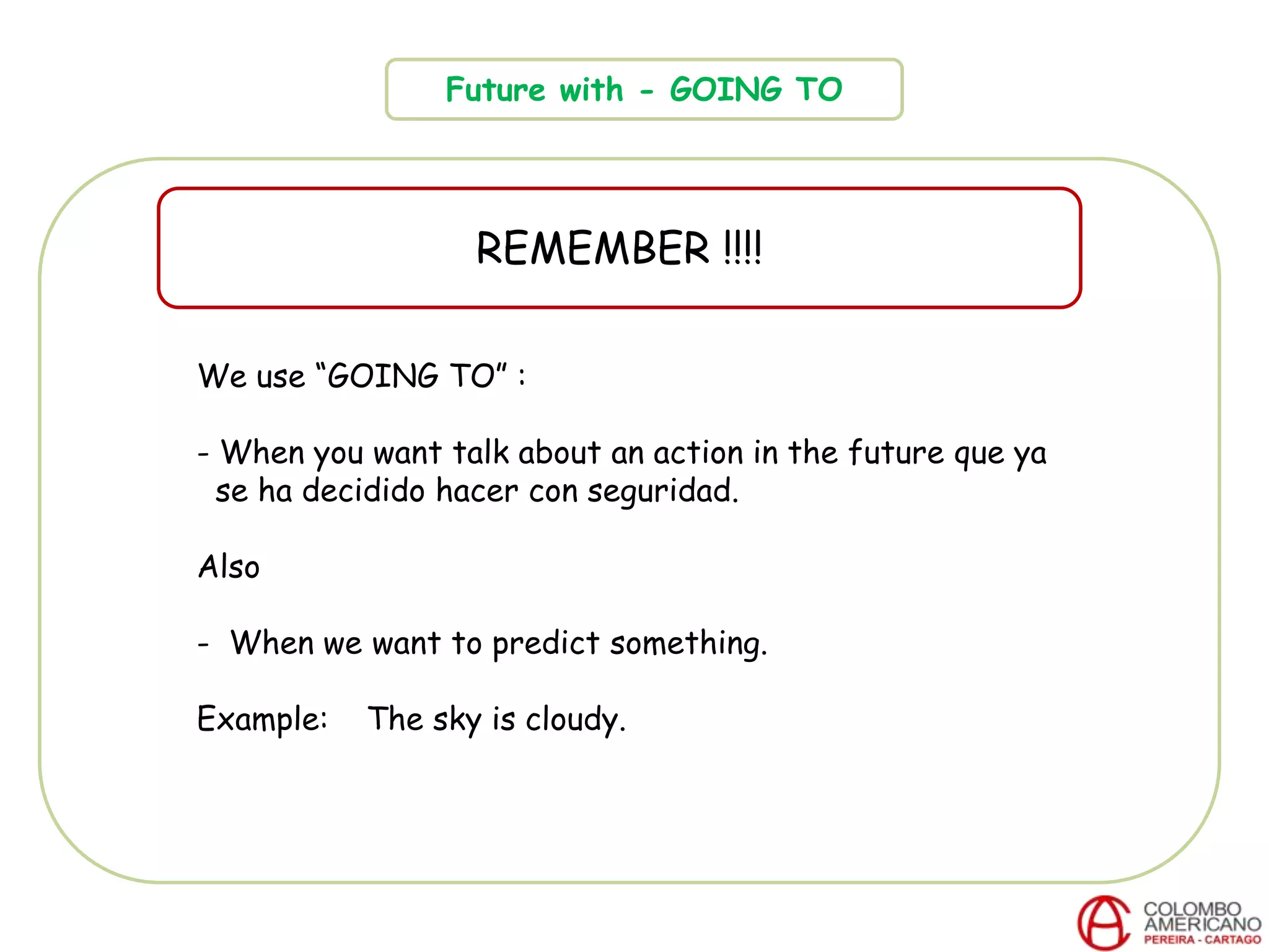 Future with - GOING TO
REMEMBER !!!!
We use “GOING TO” :
- When you want talk about an action in the future que ya
se ha decidido hacer con seguridad.
Also
- When we want to predict something.
Example: The sky is cloudy.
 