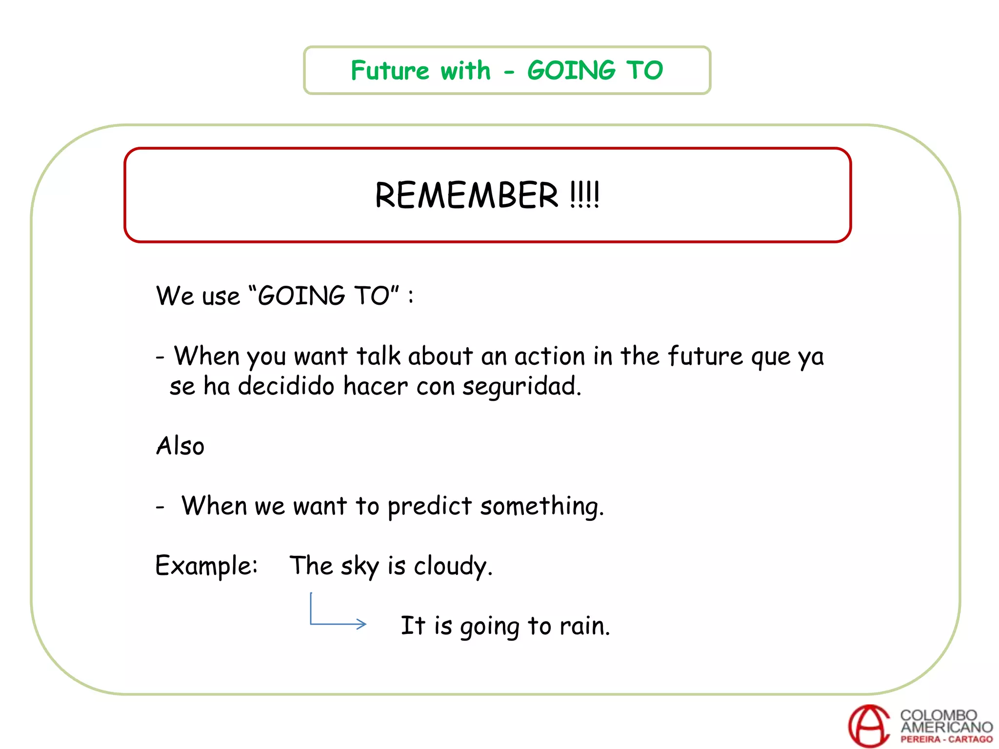 Future with - GOING TO
REMEMBER !!!!
We use “GOING TO” :
- When you want talk about an action in the future que ya
se ha decidido hacer con seguridad.
Also
- When we want to predict something.
Example: The sky is cloudy.
It is going to rain.
 