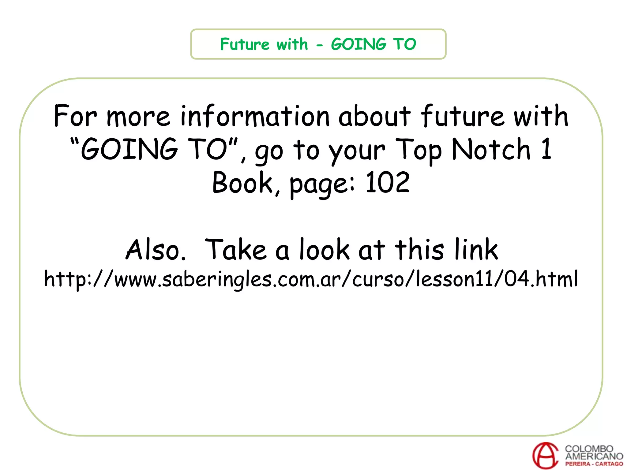 For more information about future with
“GOING TO”, go to your Top Notch 1
Book, page: 102
Also. Take a look at this link
http://www.saberingles.com.ar/curso/lesson11/04.html
Future with - GOING TO
 
