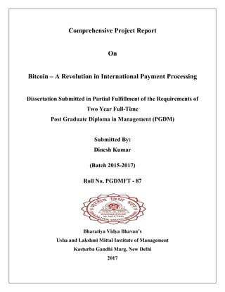 Comprehensive Project Report
On
Bitcoin – A Revolution in International Payment Processing
Dissertation Submitted in Partial Fulfillment of the Requirements of
Two Year Full-Time
Post Graduate Diploma in Management (PGDM)
Submitted By:
Dinesh Kumar
(Batch 2015-2017)
Roll No. PGDMFT - 87
Bharatiya Vidya Bhavan’s
Usha and Lakshmi Mittal Institute of Management
Kasturba Gandhi Marg, New Delhi
2017
 