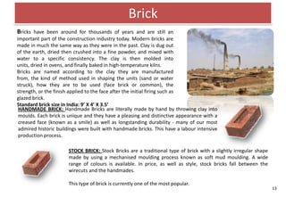 Brick
Bricks have been around for thousands of years and are still an
important part of the construction industry today. Modern bricks are
made in much the same way as they were in the past. Clay is dug out
of the earth, dried then crushed into a fine powder, and mixed with
water to a specific consistency. The clay is then molded into
units, dried in ovens, and finally baked in high-temperature kilns.
Bricks are named according to the clay they are manufactured
from, the kind of method used in shaping the units (sand or water
struck), how they are to be used (face brick or common), the
strength, or the finish applied to the face after the initial firing such as
glazed brick.
Standard brick size in India: 9’ X 4’ X 3.5’
 HANDMADE BRICK: Handmade Bricks are literally made by hand by throwing clay into
 moulds. Each brick is unique and they have a pleasing and distinctive appearance with a
 creased face (known as a smile) as well as longstanding durability - many of our most
 admired historic buildings were built with handmade bricks. This have a labour intensive
 production process.

                      STOCK BRICK: Stock Bricks are a traditional type of brick with a slightly irregular shape
                      made by using a mechanised moulding process known as soft mud moulding. A wide
                      range of colours is available. In price, as well as style, stock bricks fall between the
                      wirecuts and the handmades.

                      This type of brick is currently one of the most popular.
                                                                                                                  13
 