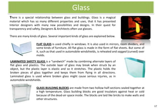 Glass
There is a special relationship between glass and buildings. Glass is a magical
material which has so many different properties and uses, that it has presented
Interior designers with many new possibilities and designs. In their quest for
transparency and safety, Designers & Architects often use glasses.

There are many kinds of glass. Several important kinds of glass are explained below.

                     FLAT GLASS is used chiefly in windows. It is also used in mirrors, room dividers, and
                     some kinds of furniture. All flat glass is made in the form of flat sheets. But some of
                     it, such as that used in automobile windshields, is reheated and sagged (curved) over
                     molds.

LAMINATED SAFETY GLASS is a “sandwich” made by combining alternate layers of
flat glass and plastics. The outside layer of glass may break when struck by an
object, but the plastic layer is elastic and so it stretches. The plastic holds the
broken pieces of glass together and keeps them from flying in all directions.
Laminated glass is used where broken glass might cause serious injuries, as in
automobile windshields.

                     GLASS BUILDING BLOCKS are made from two hollow half-sections sealed together at
                     a high temperature. Glass building blocks are good insulators against heat or cold
                     because of the dead-air space inside. The blocks are laid like bricks to make walls and
                     other structures.

                                                                                                               17
 
