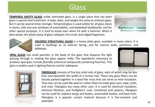Glass
TEMPERED SAFETY GLASS unlike laminated glass, is a single piece that has been
given a special heat treatment. It looks, feels, and weighs the same as ordinary glass.
But it can be several times stronger. Tempered glass is used widely for all-glass doors
in stores, side and rear windows of automobiles, and basketball backboards, and for
other special purposes. It is hard to break even when hit with a hammer. When it
does break, the whole piece of glass collapses into small, dull-edged fragments.

                     COLORED STRUCTURAL GLASS is a heavy plate glass, available in many colors. It is
                     used in buildings as an exterior facing, and for interior walls, partitions, and
                     tabletops.

OPAL GLASS has small particles in the body of the glass that disperse the light
passing through it, making the glass appear milky. The ingredients necessary to
produce opal glass include fluorides (chemical compounds containing fluorine). This
glass is widely used in lighting fixtures and for tableware.

                           FIBERGLASS consists of fine but solid rods of glass, each of which may be less
                           than one-twentieth the width of a human hair. These tiny glass fibers can be
                           loosely packed together in a wool like mass that can serve as heat insulation.
                           They also can be used like wool or cotton fibers to make glass yarn, tape, cloth,
                           and mats. Fiberglass has many other uses. It is used for electrical insulation,
                           chemical filtration, and firefighters' suits. Combined with plastics, fiberglass
                           can be used for airplane wings and bodies, automobile bodies, and boat hulls.
                           Fiberglass is a popular curtain material because it is fire-resistant and
                           washable.                                                                           18
 