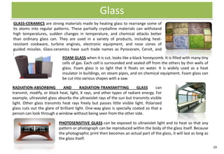 Glass
GLASS-CERAMICS are strong materials made by heating glass to rearrange some of
its atoms into regular patterns. These partially crystalline materials can withstand
high temperatures, sudden changes in temperature, and chemical attacks better
than ordinary glass can. They are used in a variety of products, including heat-
resistant cookware, turbine engines, electronic equipment, and nose cones of
guided missiles. Glass-ceramics have such trade names as Pyroceram, Cervit, and
Hercuvit.
                            FOAM GLASS when it is cut, looks like a black honeycomb. It is filled with many tiny
                            cells of gas. Each cell is surrounded and sealed off from the others by thin walls of
                            glass. Foam glass is so light that it floats on water. It is widely used as a heat
                            insulator in buildings, on steam pipes, and on chemical equipment. Foam glass can
                            be cut into various shapes with a saw.

RADIATION-ABSORBING           AND        RADIATION-TRANSMITTING           GLASS      can
transmit, modify, or block heat, light, X rays, and other types of radiant energy. For
example, ultraviolet glass absorbs the ultraviolet rays of the sun but transmits visible
light. Other glass transmits heat rays freely but passes little visible light. Polarized
glass cuts out the glare of brilliant light. One-way glass is specially coated so that a
person can look through a window without being seen from the other side.

                           PHOTOSENSITIVE GLASS can be exposed to ultraviolet light and to heat so that any
                           pattern or photograph can be reproduced within the body of the glass itself. Because
                           the photographic print then becomes an actual part of the glass, it will last as long as
                           the glass itself.

                                                                                                                      19
 
