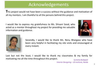 Acknowledgements
This project would not have been a success without the guidance and motivation of
all my mentors. I am thankful to all the persons behind this project.


I would like to express my gratefulness to Ms. Shivani Sood, who
acted as a mentor throughout my project for providing me valuable
information and guidance.


                   Secondly, I would like to thank Ms. Renu Bhargava who have
                   been very helpful in facilitating my site visits and encouraged at
                   every instant.


Last but not the least; I would like to thank my classmates & my family for
motivating me all the time throughout this project.         Suneeta Bodapati
                                                   Interior Designing – JD Institute, Noida
                                                                                              2
 