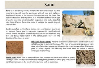 Sand
Sand is an extremely needful material for the construction but this
important material must be purchased with all care and vigilance.
Sand which is used in the construction purpose must be clean, free
from waste stones and impurities. It is important to know what type
of sand is beneficial for construction purpose as sand is also classified
into three different forms that make it suitable for specific type of
construction.

Sand is classified as: Fine Sand (0.075 to 0.425 mm), Medium Sand (0.425
to 2 mm) and Coarse Sand (2.0 to4.75 mm). However this classification of
sand is further has types of sand in particular and on that basis only
they are being incorporated in the construction. Read out the
detailing of the types of sand:
                                  PIT SAND (Coarse sand): Pit sand is classified under coarse sand which is also
                                  called badarpur in common language. This type of coarse sand is procured from
                                  deep pits of abundant supply and it is generally in red-orange colour. The coarse
                                  grain is sharp, angular and certainly free from salts etc which is mostly
                                  employed in concreting.


RIVER SAND: River sand is procured from river streams and banks and is fine in quality
unlike pit sand. This type of sand has rounded grains generally in white-grey colour. River
sand has many uses in the construction purpose such as plastering.
                                                                                                                      22
 