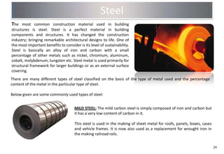 Steel
The most common construction material used in building
structures is steel. Steel is a perfect material in building
components and structures. It has changed the construction
industry; bringing remarkable architectural designs to life. One of
the most important benefits to consider is its level of sustainability.
Steel is basically an alloy of iron and carbon with a small
percentage of other metals such as nickel, chromium, aluminum,
cobalt, molybdenum, tungsten etc. Steel metal is used primarily for
structural framework for larger buildings or as an external surface
covering.
There are many different types of steel classified on the basis of the type of metal used and the percentage
content of the metal in the particular type of steel.

Below given are some commonly used types of steel:


                                      MILD STEEL: The mild carbon steel is simply composed of iron and carbon but
                                      it has a very low content of carbon in it.

                                      This steel is used in the making of sheet metal for roofs, panels, boxes, cases
                                      and vehicle frames. It is now also used as a replacement for wrought iron in
                                      the making railroad rails.


                                                                                                                        24
 