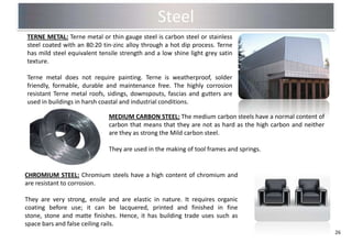 Steel
TERNE METAL: Terne metal or thin gauge steel is carbon steel or stainless
steel coated with an 80:20 tin-zinc alloy through a hot dip process. Terne
has mild steel equivalent tensile strength and a low shine light grey satin
texture.

Terne metal does not require painting. Terne is weatherproof, solder
friendly, formable, durable and maintenance free. The highly corrosion
resistant Terne metal roofs, sidings, downspouts, fascias and gutters are
used in buildings in harsh coastal and industrial conditions.

                             MEDIUM CARBON STEEL: The medium carbon steels have a normal content of
                             carbon that means that they are not as hard as the high carbon and neither
                             are they as strong the Mild carbon steel.

                             They are used in the making of tool frames and springs.


CHROMIUM STEEL: Chromium steels have a high content of chromium and
are resistant to corrosion.

They are very strong, ensile and are elastic in nature. It requires organic
coating before use; it can be lacquered, printed and finished in fine
stone, stone and matte finishes. Hence, it has building trade uses such as
space bars and false ceiling rails.
                                                                                                          26
 