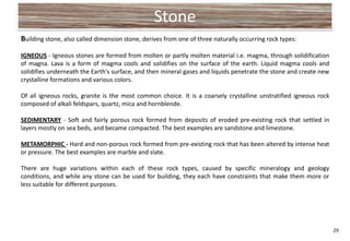 Stone
Building stone, also called dimension stone, derives from one of three naturally occurring rock types:

IGNEOUS - Igneous stones are formed from molten or partly molten material i.e. magma, through solidification
of magna. Lava is a form of magma cools and solidifies on the surface of the earth. Liquid magma cools and
solidifies underneath the Earth's surface, and then mineral gases and liquids penetrate the stone and create new
crystalline formations and various colors.

Of all igneous rocks, granite is the most common choice. It is a coarsely crystalline unstratified igneous rock
composed of alkali feldspars, quartz, mica and hornblende.

SEDIMENTARY - Soft and fairly porous rock formed from deposits of eroded pre-existing rock that settled in
layers mostly on sea beds, and became compacted. The best examples are sandstone and limestone.

METAMORPHIC - Hard and non-porous rock formed from pre-existing rock that has been altered by intense heat
or pressure. The best examples are marble and slate.

There are huge variations within each of these rock types, caused by specific mineralogy and geology
conditions, and while any stone can be used for building, they each have constraints that make them more or
less suitable for different purposes.




                                                                                                                   29
 