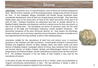 Stone
LIMESTONES Limestones occur in many formations, some of which are entirely composed of
them. Not all of them, however, are fit for building purposes, though many of them are burnt
for lime. In the Cuddapah, Bijawar, Khondalite and Aravalli Groups limestones attain
considerable development; some of them are of great beauty and strength. They have been
largely drawn upon in the construction of many of the noted monuments of the past in all
parts of India. Vindhyan limestones are extensively quar-ried, as already referred to, in
Madhya Pradesh, Rajasthan and elsewhere, and form a valued source for lime and cement, as
well as for building stone. The Gondwanas are barren of calcareous rocks, but the small
exposures of the Bagh and Trichinopoly Cretaceous include excellent limestones. The
Nummulitic limestones of the extra--Peninsular districts, viz. Sind, Hazara, the Salt-Range,
Punjab and Assam, are an enormous repository of pure limestone, and when accessible are in
very large demand for burning, building, as well as road-making purposes.

Limestones suitable for the manufacture of both lime and cement occur in enormous
quantities in the Vindhyan and older Formations. Cement grade limestone is quarried from
Shahbad and Singhbhum districts of Bihar, Jabalpur (Katni and Jukheri areas) and Satna
districts of Madhya Pradesh, Sundergarh district of Orissa, Narji limestone from the Guntur
and Kurnool districts of Andhra Pradesh, Ambala and Mahendragarh districts of Punjab,
Kangra district of Himachal Pradesh, and the Carboniferous limestone from the Raisi tahsil of J
& K. The Vindhyan limestone in the Son Valley of Uttar Pradesh is also used for the
manufacture of cement.

In the plains of India, the only available source of line is ‘kankar’, which occurs plentifully as
irregular concretionary disseminations in clays. The clay admixture in kankar is often in
sufficient proportion to produce a hydraulic lime on burning.                                        31
 