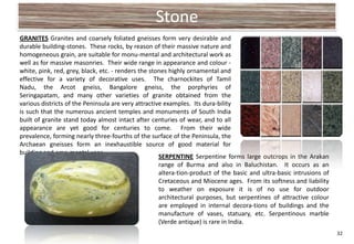 Stone
GRANITES Granites and coarsely foliated gneisses form very desirable and
durable building-stones. These rocks, by reason of their massive nature and
homogeneous grain, are suitable for monu-mental and architectural work as
well as for massive masonries. Their wide range in appearance and colour -
white, pink, red, grey, black, etc. - renders the stones highly ornamental and
effective for a variety of decorative uses. The charnockites of Tamil
Nadu, the Arcot gneiss, Bangalore gneiss, the porphyries of
Seringapatam, and many other varieties of granite obtained from the
various districts of the Peninsula are very attractive examples. Its dura-bility
is such that the numerous ancient temples and monuments of South India
built of granite stand today almost intact after centuries of wear, and to all
appearance are yet good for centuries to come. From their wide
prevalence, forming nearly three-fourths of the surface of the Peninsula, the
Archaean gneisses form an inexhaustible source of good material for
building and oma-mental uses.
                                                     SERPENTINE Serpentine forms large outcrops in the Arakan
                                                     range of Burma and also in Baluchistan. It occurs as an
                                                     altera-tion-product of the basic and ultra-basic intrusions of
                                                     Cretaceous and Miocene ages. From its softness and liability
                                                     to weather on exposure it is of no use for outdoor
                                                     architectural purposes, but serpentines of attractive colour
                                                     are employed in internal decora-tions of buildings and the
                                                     manufacture of vases, statuary, etc. Serpentinous marble
                                                     (Verde antique) is rare in India.
                                                                                                                      32
 