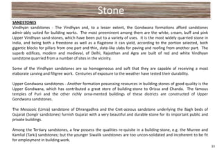 Stone
SANDSTONES
Vindhyan sandstones - The Vindhyan and, to a lesser extent, the Gondwana formations afford sandstones
admir-ably suited for building works. The most preeminent among them are the white, cream, buff and pink
Upper Vindhyan sand-stones, which have been put to a variety of uses. It is the most widely quarried stone in
India, and being both a freestone as well as a flagstone it can yield, according to the portion selected, both
gigantic blocks for pillars from one part and thin, slate-like slabs for paving and roofing from another part. The
superb edifices, modern and medieval, of Delhi, Rajasthan and Agra are built of red and white Vindhyan
sandstone quarried from a number of sites in the vicinity.

Some of the Vindhyan sandstones are so homogeneous and soft that they are capable of receiving a most
elaborate carving and filigree work. Centuries of exposure to the weather have tested their durability.

Upper Gondwana sandstones - Another formation possessing resources in building-stones of good quality is the
Upper Gondwana, which has contributed a great store of building-stone to Orissa and Chanda. The famous
temples of Puri and the other richly orna-mented buildings of these districts are constructed of Upper
Gondwana sandstones.

The Mesozoic (Umia) sandstone of Dhrangadhra and the Cret-aceous sandstone underlying the Bagh beds of
Gujarat (Songir sandstones) furnish Gujarat with a very beautiful and durable stone for its important public and
private buildings.

Among the Tertiary sandstones, a few possess the qualities re-quisite in a building-stone, e.g. the Murree and
Kamlial (Tarki) sandstones; but the younger Siwalik sandstones are too uncon-solidated and incoherent to be fit
for employment in building work.
                                                                                                                     33
 