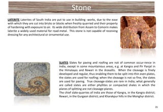 Stone
LATERITE Laterites of South India are put to use in building -works, due to the ease
with which they are cut into bricks or blocks when freshly quarried and their property
of hardening with exposure to air. Its wide distribution from Assam to Comorin makes
laterite a widely used material for road-metal. This stone is not capable of receiving
dressing for any architectural or ornamental use.




                                        SLATES Slates for paving and roofing are not of common occur-rence in
                                        India, except in some mountainous areas, e.g. at Kangra and Pir Panjal in
                                        the Himalayas and Rewari in the Aravallis. When the cleavage is finely
                                        developed and regular, thus enabling them to be split into thin even plates,
                                        the slates are used for roofing; when the cleavage is not so fine, the slates
                                        are used for paving. True cleavage-slates are rare in India; what generally
                                        are called slates are either phyllites or compacted shales in which the
                                        planes of splitting are not cleavage-planes.
                                        The chief slate-quarries of India are those of Kangra, in the Kangra district;
                                        Rewari, in the Gurgaon district; and Kharakpur hills in the Monghyr district.


                                                                                                                     35
 