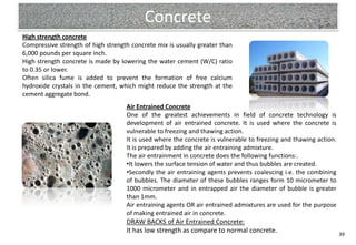 Concrete
High strength concrete
Compressive strength of high strength concrete mix is usually greater than
6,000 pounds per square inch.
High strength concrete is made by lowering the water cement (W/C) ratio
to 0.35 or lower.
Often silica fume is added to prevent the formation of free calcium
hydroxide crystals in the cement, which might reduce the strength at the
cement aggregate bond.
                                    Air Entrained Concrete
                                    One of the greatest achievements in field of concrete technology is
                                    development of air entrained concrete. It is used where the concrete is
                                    vulnerable to freezing and thawing action.
                                    It is used where the concrete is vulnerable to freezing and thawing action.
                                    It is prepared by adding the air entraining admixture.
                                    The air entrainment in concrete does the following functions:.
                                    •It lowers the surface tension of water and thus bubbles are created.
                                    •Secondly the air entraining agents prevents coalescing i.e. the combining
                                    of bubbles. The diameter of these bubbles ranges form 10 micrometer to
                                    1000 micrometer and in entrapped air the diameter of bubble is greater
                                    than 1mm.
                                    Air entraining agents OR air entrained admixtures are used for the purpose
                                    of making entrained air in concrete.
                                    DRAW BACKS of Air Entrained Concrete:
                                    It has low strength as compare to normal concrete.                            39
 