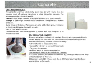 Concrete
LIGHT WEIGHT CONCRETE
The concrete which has substantially lower mass per unit volume then the
concrete made of ordinary ingredients is called lightweight concrete. The
aggregates used are lighter in weight.
Density of light weight concrete is 240 kg/m³ (15pcf) -1850 kg/m³ (115 pcf).
Strength of light weight concrete blocks varies from 7 MPa (1000 psi) - 40 MPa
(5800 psi).
Some times Air Entrained Admixtures are also added to it giving resistance
to freezing and thawing along with strength.
Uses of Light weight concrete:
Used where extra load is not applied e.g. parapet wall, road lining etc. or to
reduce dead load.
                                SELF COMPACTING CONCRETE
                                The concrete where no vibration is required. The concrete is compacted due to
                                its own weight. It is also called self consolidated concrete or flowing concrete.
                                This self-consolidating concrete is characterized by:
                                •Extreme fluidity as measured by flow.
                                •No need for vibrators to compact the concrete.
                                •Placement being easier.
                                •No bleed water, or aggregate segregation.
                                Uses and Applications of Self Compacting Concrete:
                                It is used in location unreachable for vibrations. e.g. underground structure, deep
                                wells or at bottom of deep sea.
                                SCC can save up to 50% in labor costs due to 80% faster pouring and reduced
                                wear and tear on formwork.                                                            40
 