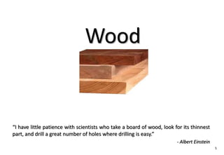 Wood


“I have little patience with scientists who take a board of wood, look for its thinnest
part, and drill a great number of holes where drilling is easy.”
                                                                        - Albert Einstein
                                                                                            5
 