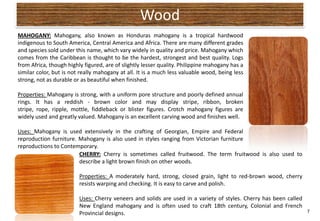 Wood
MAHOGANY: Mahogany, also known as Honduras mahogany is a tropical hardwood
indigenous to South America, Central America and Africa. There are many different grades
and species sold under this name, which vary widely in quality and price. Mahogany which
comes from the Caribbean is thought to be the hardest, strongest and best quality. Logs
from Africa, though highly figured, are of slightly lesser quality. Philippine mahogany has a
similar color, but is not really mahogany at all. It is a much less valuable wood, being less
strong, not as durable or as beautiful when finished.

Properties: Mahogany is strong, with a uniform pore structure and poorly defined annual
rings. It has a reddish - brown color and may display stripe, ribbon, broken
stripe, rope, ripple, mottle, fiddleback or blister figures. Crotch mahogany figures are
widely used and greatly valued. Mahogany is an excellent carving wood and finishes well.

Uses: Mahogany is used extensively in the crafting of Georgian, Empire and Federal
reproduction furniture. Mahogany is also used in styles ranging from Victorian furniture
reproductions to Contemporary.
                        CHERRY: Cherry is sometimes called fruitwood. The term fruitwood is also used to
                        describe a light brown finish on other woods.

                         Properties: A moderately hard, strong, closed grain, light to red-brown wood, cherry
                         resists warping and checking. It is easy to carve and polish.

                         Uses: Cherry veneers and solids are used in a variety of styles. Cherry has been called
                         New England mahogany and is often used to craft 18th century, Colonial and French
                         Provincial designs.                                                                     7
 