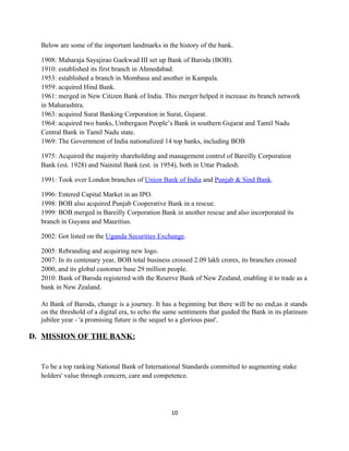 Below are some of the important landmarks in the history of the bank.
1908: Maharaja Sayajirao Gaekwad III set up Bank of Baroda (BOB).
1910: established its first branch in Ahmedabad.
1953: established a branch in Mombasa and another in Kampala.
1959: acquired Hind Bank.
1961: merged in New Citizen Bank of India. This merger helped it increase its branch network
in Maharashtra.
1963: acquired Surat Banking Corporation in Surat, Gujarat.
1964: acquired two banks, Umbergaon People’s Bank in southern Gujarat and Tamil Nadu
Central Bank in Tamil Nadu state.
1969: The Government of India nationalized 14 top banks, including BOB
1975: Acquired the majority shareholding and management control of Bareilly Corporation
Bank (est. 1928) and Nainital Bank (est. in 1954), both in Uttar Pradesh.
1991: Took over London branches of Union Bank of India and Punjab & Sind Bank.
1996: Entered Capital Market in an IPO.
1998: BOB also acquired Punjab Cooperative Bank in a rescue.
1999: BOB merged in Bareilly Corporation Bank in another rescue and also incorporated its
branch in Guyana and Mauritius.
2002: Got listed on the Uganda Securities Exchange.
2005: Rebranding and acquiring new logo.
2007: In its centenary year, BOB total business crossed 2.09 lakh crores, its branches crossed
2000, and its global customer base 29 million people.
2010: Bank of Baroda registered with the Reserve Bank of New Zealand, enabling it to trade as a
bank in New Zealand.
At Bank of Baroda, change is a journey. It has a beginning but there will be no end,as it stands
on the threshold of a digital era, to echo the same sentiments that guided the Bank in its platinum
jubilee year - 'a promising future is the sequel to a glorious past'.
D. MISSION OF THE BANK:
To be a top ranking National Bank of International Standards committed to augmenting stake
holders' value through concern, care and competence.
10
 