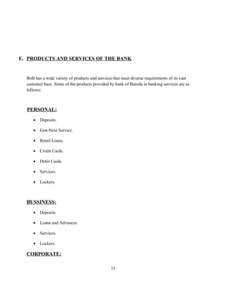 E. PRODUCTS AND SERVICES OF THE BANK
BoB has a wide variety of products and services that meet diverse requirements of its vast
customer base. Some of the products provided by bank of Baroda in banking services are as
follows:
PERSONAL:
• Deposits.
• Gen-Next Service.
• Retail Loans.
• Credit Cards.
• Debit Cards.
• Services.
• Lockers.
BUSSINESS:
• Deposits
• Loans and Advances.
• Services.
• Lockers.
CORPORATE:
11
 