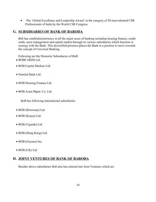 • The ‘Global Excellence and Leadership Award’ in the category of 50 most talented CSR
Professionals of India by the World CSR Congress.
G. SUBSIDIARIES OF BANK OF BARODA
Bob has established presence in all the major areas of banking including housing finance, credit
cards, asset management and capital market through its various subsidiaries which function in
synergy with the Bank. This diversified presence places the Bank in a position to move towards
the concept of Universal Banking.
Following are the Domestic Subsidiaries of BoB
• BOBCARDS Ltd.
• BOB Capital Markets Ltd.
• Nainital Bank Ltd.
• BOB Housing Finance Ltd.
• BOB Asset Mgmt. Co. Ltd.
BoB has following international subsidiaries
• BOB (Botswana) Ltd.
• BOB (Kenya) Ltd.
• BOB (Uganda) Ltd.
• BOB (Hong Kong) Ltd.
• BOB (Guyana) Inc.
• BOB (UK) Ltd
H. JOINT VENTURES OF BANK OF BARODA
Besides above subsidiaries Bob also has entered into Joint Ventures which are
14
 