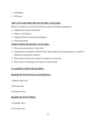  Profitability
 Efficiency
ADVANTAGES OR USES OF RATIO ANALYSIS:-
Ratios are worked out to analyze the following aspects of business organization-
 Simplifies the financial statements
 Helps in trend analysis
 Judging Efficiency and Locating Weakness
 Formulating plans
LIMITATION OF RATIO ANALYSIS:-
 False accounting data gives false ratios
 Comparisons not possible if different firms adopt different accounting policies or operate in
different environmental conditions
 Ratio analysis becomes less effective in dynamic environment.
 Ratios may be misleading in the absence of absolute data.
CLASSIFICATION OF RATIOS:-
BASED ON FINANCIAL STATEMENT:-
1] Balance sheet ratio.
2] Revenue ratio.
3] Composite ratio.
BASED ON FUNCTION:-
1] Liquidity ratios.
2] Leverage ratios.
21
 