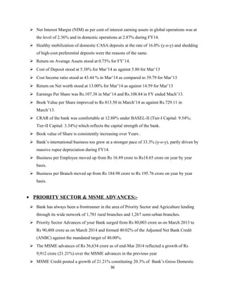 Net Interest Margin (NIM) as per cent of interest earning assets in global operations was at
the level of 2.36% and in domestic operations at 2.87% during FY14.
 Healthy mobilization of domestic CASA deposits at the rate of 16.0% (y-o-y) and shedding
of high-cost preferential deposits were the reasons of the same.
 Return on Average Assets stood at 0.75% for FY’14.
 Cost of Deposit stood at 5.38% for Mar’14 as against 5.80 for Mar’13
 Cost Income ratio stood at 43.44 % in Mar’14 as compared to 39.79 for Mar’13
 Return on Net worth stood at 13.00% for Mar’14 as against 14.59 for Mar’13
 Earnings Per Share was Rs.107.38 in Mar’14 and Rs.108.84 in FY ended Mach’13.
 Book Value per Share improved to Rs 813.50 in March’14 as against Rs.729.11 in
March’13.
 CRAR of the bank was comfortable at 12.88% under BASEL-II (Tier-I Capital: 9.54%;
Tier-II Capital: 3.34%) which reflects the capital strength of the bank.
 Book value of Share is consistently increasing over Years .
 Bank’s international business too grew at a stronger pace of 33.3% (y-o-y), partly driven by
massive rupee depreciation during FY14.
 Business per Employee moved up from Rs 16.89 crore to Rs18.65 crore on year by year
basis.
 Business per Branch moved up from Rs 184.98 crore to Rs 195.76 crore on year by year
basis.
• PRIORITY SECTOR & MSME ADVANCES:-
 Bank has always been a frontrunner in the area of Priority Sector and Agriculture lending
through its wide network of 1,781 rural branches and 1,267 semi-urban branches.
 Priority Sector Advances of your Bank surged from Rs 80,003 crore as on March 2013 to
Rs 90,488 crore as on March 2014 and formed 40.02% of the Adjusted Net Bank Credit
(ANBC) against the mandated target of 40.00%.
 The MSME advances of Rs 56,634 crore as of end-Mar 2014 reflected a growth of Rs
9,912 crore (21.21%) over the MSME advances in the previous year
 MSME Credit posted a growth of 21.21% constituting 20.3% of Bank’s Gross Domestic
36
 