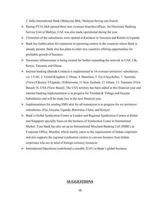 2. India International Bank (Malaysia) Bhd., Malaysia having one branch.
 During FY14, Bob opened three new overseas branches/offices. An Electronic Banking
Service Unit at Shabiya, UAE was also made operational during the year.
 2 branches of the subsidiaries were opened at Kariakoo in Tanzania and Kololo in Uganda.
 Bank has further plans for expansion in upcoming centers in the countries where Bank is
already present. Bank also has plans to enter new countries offering opportunities for
profitable growth of business.
 Necessary infrastructure is being created for further expanding the network in UAE, UK,
Kenya, Tanzania and Ghana.
 Internet banking (Baroda Connect) is implemented in 14 overseas territories/ subsidiaries.
viz 1.UAE, 2. United Kingdom 3. Oman, 4. Mauritius, 5. Fiji 6.Seychelles, 7. Australia
(View) 8.Kenya, 9.Uganda, 10.Botswana, 11.New Zealand, 12. Ghana. 13. Tanzania (View
Based) 14. USA (View Based). The USA territory has been added in this financial year and
internet banking implementation is in progress for Trinidad & Tobago and Guyana
Subsidiaries and will be made live in the next financial year.
 Implementation for sending SMS alert for all transaction is in progress for six territories/
subsidiaries. (Fiji, Guyana, Uganda, Botswana, China, and Kenya).
 Bank’s Global Syndication Centre at London and Regional Syndication Centres at Dubai
and Singapore specially focus on the business of Syndication Loans in International
Market. Your Bank has also set up an International Merchant Banking Cell (IMBC) at
Corporate Office, Mumbai, which mainly caters to the requirements of Indian corporates
and also supports the regional syndication centres to canvass business from Indian
corporates who are in need of foreign currency resources.
 International Operations contributed a sizeable 32.6% to Bank’s global business.
SUGGESTIONS
38
 