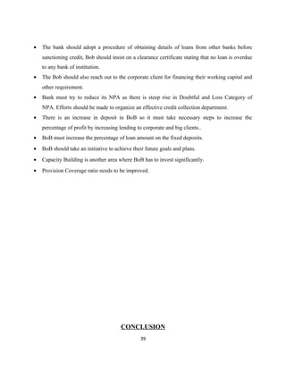 • The bank should adopt a procedure of obtaining details of loans from other banks before
sanctioning credit, Bob should insist on a clearance certificate stating that no loan is overdue
to any bank of institution.
• The Bob should also reach out to the corporate client for financing their working capital and
other requirement.
• Bank must try to reduce its NPA as there is steep rise in Doubtful and Loss Category of
NPA. Efforts should be made to organize an effective credit collection department.
• There is an increase in deposit in BoB so it must take necessary steps to increase the
percentage of profit by increasing lending to corporate and big clients..
• BoB must increase the percentage of loan amount on the fixed deposits.
• BoB should take an initiative to achieve their future goals and plans.
• Capacity Building is another area where BoB has to invest significantly.
• Provision Coverage ratio needs to be improved.
CONCLUSION
39
 