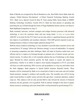 Bank of Baroda was recognized by Dun & Bradstreet as the Best Public Sector Bank under the
category ‘Global Business Development’ at Polaris Financial Technology Banking Awards
2013.. Bank won a Special Award for Best IT Team among Public Sector Banks at IDRBT
Banking Technology Excellence Awards 2012-13. Bank has been pioneer in spreading and
promoting the use of Hindi through the forum of Nagar Rajbhasha Samitis and has won Reserve
Bank Rajbhasha Competition on Aug-13.
Bank constantly innovates, reorients strategies and realigns business processes with advanced
technology to serve the customers better and earn strong brand. The Bank has identified “RACE
AHEAD” as its motto for the FY15 and it can not only achieve a significant business growth but
also improve its profitability and soundness indicators. With GDP growth expected to pick up,
banking business is likely to witness higher optimism during FY15.
BoB has always looked at technology as a key facilitator to provide better customer service and
ensured that its ‘IT strategy’ follows the ‘Business strategy’ to serve all stakeholders. To respond
to increasing competition and other challenges, Bank will make its business model more cost-
efficient and try to improve its Earnings through an optimum mix of interest income and non-
interest income. To achieve this, it will constantly optimise the use of technology as the change
agent. Boosted by robust economic growth, the bank expects to sustain and improve its
performance. Similar to its efforts to improve Asset Quality management in FY14, your Bank
will focus on credit monitoring, NPA recovery and up-gradation in a big way and further arrest
the fresh slippages. Bank proposes to launch ‘Adarsh Grameen Branches’ shortly. These
branches will be constructed by Bank on its owned plot of land in rural areas and will include
branch premises, manager’s residence and assembly areas. The assembly area will be having
audio-visual facilities to enable various activities like agri-clinic, vocational education, medical
camp etc. This endeavor will not only provide BoB to take forward the mission of Financial
Inclusion, but also generate a lot of goodwill. With its intrinsic strengths in the form of capital,
human resources, technology and iconic brand, Bob is well positioned for growth during FY15.
BIBLIOGRAPHY
40
 