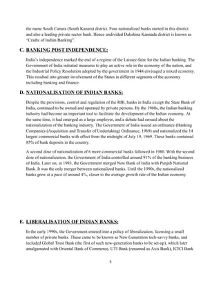 the name South Canara (South Kanara) district. Four nationalized banks started in this district
and also a leading private sector bank. Hence undivided Dakshina Kannada district is known as
“Cradle of Indian Banking”.
C. BANKING POST INDEPENDENCE:
India’s independence marked the end of a regime of the Laissez-faire for the Indian banking. The
Government of India initiated measures to play an active role in the economy of the nation, and
the Industrial Policy Resolution adopted by the government in 1948 envisaged a mixed economy.
This resulted into greater involvement of the States in different segments of the economy
including banking and finance.
D. NATIONALISATION OF INDIAN BANKS:
Despite the provisions, control and regulation of the RBI, banks in India except the State Bank of
India, continued to be owned and operated by private persons. By the 1960s, the Indian banking
industry had become an important tool to facilitate the development of the Indian economy. At
the same time, it had emerged as a large employer, and a debate had ensued about the
nationalization of the banking industry. The Government of India issued an ordinance (Banking
Companies (Acquisition and Transfer of Undertaking) Ordinance, 1969) and nationalized the 14
largest commercial banks with effect from the midnight of July 19, 1969. These banks contained
85% of bank deposits in the country.
A second dose of nationalization of 6 more commercial banks followed in 1980. With the second
dose of nationalization, the Government of India controlled around 91% of the banking business
of India. Later on, in 1993, the Government merged New Bank of India with Punjab National
Bank. It was the only merger between nationalized banks. Until the 1990s, the nationalized
banks grew at a pace of around 4%, closer to the average growth rate of the Indian economy.
E. LIBERALISATION OF INDIAN BANKS:
In the early 1990s, the Government entered into a policy of liberalization, licensing a small
number of private banks. These came to be known as New Generation tech-savvy banks, and
included Global Trust Bank (the first of such new-generation banks to be set-up), which later
amalgamated with Oriental Bank of Commerce, UTI Bank (renamed as Axis Bank), ICICI Bank
5
 