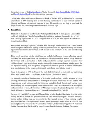 Currently it is one of the Big Four banks of India, along with State Bank of India, ICICI Bank
and Punjab National Bank having international presence.
It has been a long and eventful journey for Bank of Baroda with it completing its centenary
celebrations in 2008 starting from a small building in Baroda to hi-tech corporate centre in
Mumbai and having international presence in over 20 countries, so it’s time to turn back the
pages of time, and salute the great moments of its historical saga.
A. HISTORY
The Bank of Baroda was founded by the Maharaja of Baroda, H. H. Sir Sayajirao Gaekwad III
on 20 July 1908 in the Princely State of Baroda, in Gujarat, under the Companies Act of 1887
with a paid up capital of Rs.10 Lakh. Two years later, in 1910, the Bank opened its first office
branch in Ahmedabad.
The founder, Maharaja Sayajirao Gaekwad, with his insight into the future, saw "a bank of this
nature will prove a beneficial agency for lending, transmission, and deposit of money and will be
a powerful factor in the development of art, industries and commerce of the State and adjoining
territories."
These words are etched into the mind, body and soul of what has now become a banking legend.
Following the Maharaja's words, the emblem was crafted to represent wealth, safety, industrial
development and an inclination to better and promote the country's agrarian economy. This
emblem shows a coin, symbolizing wealth, embossed with an upraised palm, a safety cover for
the depositor's money, with a cogwheel that promotes industrial growth in tandem with the two
corn ears that stand for the progress of the staple agricultural growth in the country.
Since its inception in 1908 in Gujarat, the bank had the logo of an industrial and agriculture
wheel with Sanskrit letters - `Akshayam te Bhavishyati' (the future is secure).
No history is complete without mention of its heroes, mostly ordinary people, who turn in extra-
ordinary performances and contribute to building an institution. There were also the leaders, both
corporate and royal, who provided the vision and guided the Bank through trail blazing years,
and departing, left behind footprints on the sands of time. This Roll of Honor will be incomplete
without mention of men, of the stature of Maharaja Sayajirao Gaekwad, Sampatrao Gaekwad,
Ralph Whitenack, Vithaldas Thakersey, Tulsidas Kilachand and NM Chokshi.
Between 1913 and 1917, as many as 87 banks failed in India. Bank of Baroda survived the crisis,
mainly due to its honest and prudent leadership. This financial integrity, business prudence,
caution and an abiding care and concern for the hard earned savings of hard working people,
were to become the central philosophy around which business decisions would be effected. This
cardinal philosophy was over the 94 years of its existence, to become its biggest asset. It ensured
that the Bank survived the Great War years. It ensured survival during the Great Depression.
7
 