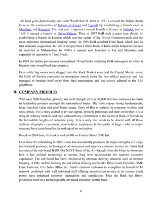 The bank grew domestically until after World War II. Then in 1953 it crossed the Indian Ocean
to serve the communities of Indians in Kenya and Uganda by establishing a branch each in
Mombasa and Kampala. The next year it opened a second branch in Kenya, in Nairobi, and in
1956 it opened a branch in Dar-es-Salaam. Then in 1957 BoB took a giant step abroad by
establishing a branch in London which was the center of the British Commonwealth and the
most important international banking center. In 1958 BoB acquired Hind Bank which was its
first domestic acquisition. In 1961 it merged New Citizen Bank of India which helped to increase
its branches in Maharashtra. In 1960’s it opened new branches in Fiji and Mauritius and
expanded its operation to Tamil Nadu.
In 1969 the Indian government nationalized 14 top banks, including BoB subsequent to which it
became state owned banking company.
Even while big names were dragged into the Stock Market scam and the Capital Market scam,
the Bank of Baroda continued its triumphant march along the best ethical practices and has
managed to insulate itself away from fatal transactions and has strictly adhered to the RBI
guidelines.
B. COMPANY PROFILE:
With over 5000 branches globally and staff strength of over 42,000 BoB has continued to retain
its leadership position amongst the nationalized banks. The Bank enjoys strong fundamentals,
large franchise value and good brand image. Story of Bob is scripted in corporate wisdom and
social pride. It is a story crafted in private capital, princely patronage and state ownership. It is a
story of ordinary bankers and their extraordinary contribution in the ascent of Bank of Baroda to
the formidable heights of corporate glory. It is a story that needs to be shared with all those
millions of people - customers, stakeholders, employees & the public at large - who in ample
measure, have contributed to the making of an institution.
Based on 2014 data, the bank is ranked 801 on Forbes Global 2000 list.
Ever since it’s rebranding in 2005, Bank has consistently promoted its major strengths viz. large
international presence; technological advancement and superior customer service etc. Bank had
introduced the sub brand BARODA NEXT-State of the Art-Straight from the Heart to showcase
how it has utilized technology to nurture long term relationships for superior customer
experience. The sub brand has been reinforced by alternate delivery channels such as internet
banking, ATMs, mobile banking etc and robust delivery outfits like Retail Loan Factories, SME
Loan Factories, City Sales Office etc. Bank’s constant endeavor to strengthen its branch/ATM
network combined with well informed staff offering personalized service at its various touch
points have enhanced customer interactions and satisfaction. Thus the Bank has firmly
positioned itself as a technologically advanced customer-centric bank.
8
 