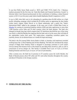 It won best Public Sector Bank award at MCX and CNBC–TV18, India’s No. 1 Business
medium presented for the first time, the ‘India Best Banks and Financial Institutions Awards’ to
felicitate India’s best financial professionals for their contribution in building a robust financial
system in 2011.It won first prize under Indira Gandhi Rajbhasha Shield Competition in 2012.
It was in 2005 when Bob went in for rebranding by spending about Rs.800 million on a high
profile rebranding campaign which included Rs.50 million spent on appointing the then Indian
cricket team's captain, Rahul Dravid as its Brand ambassador and a punch line "India's
International Bank" added to the campaign. In the same year it built a Global Data Centre in
Mumbai for running its centralized banking solution (CBS) and other applications in more than
1,900 branches across India and 20 other counties where the bank operates. The bank also
changed its decade long logo which comprise dual ‘B’ letterforms that hold the rays of the rising
sun which is called the Baroda Sun implying that the bank seek to be the source that will help all
the stakeholders realize their goals. The single-colour, compelling vermillion palette was
carefully chosen, for its distinctiveness as it stands for hope and energy.
The bank is the first among Public Sector Banks in India, to introduce and implement extended
working hours like 12-Hour Banking and 24-Hour Banking. The bank also introduced the unique
concept of Happy Hour banking which is designed to encourage customers to avail certain
services during lean business hours of the branch by providing them incentives, gifts as well as
concessions in service charges etc. This facility is available from 5 p.m. to 8 p.m. at 24 hour
banking branches and from 6 p.m. to 8 p.m. at 8 am to 8 pm branches.
After a century now, the bank has its presence in 25 countries across the world. Besides, the
Bank of Baroda possess about 495 urban and 561 semi-urban branches throughout the country
and about 63 branches in the foreign countries.
C. TIMELINE OF THE BANK:
9
 