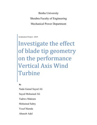 Benha University
Shoubra Faculty of Engineering
Mechanical Power Department
Graduation Project - 2019
Investigate the effect
of blade tip geometry
on the performance
Vertical Axis Wind
Turbine
By
Nada Gamal Sayed Ali
Sayed Mohamed Ali
Tadrws Makram
Mohamed Sabry
Yosef Hamda
Abanob Adel
 