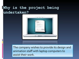 Why is the project being undertaken? The company wishes to provide its design and animation staff with laptop computers to assist their work.