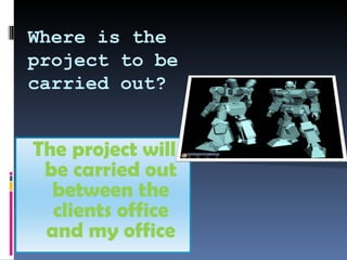 Where is the project to be carried out? The project will be carried out between the clients office and my office