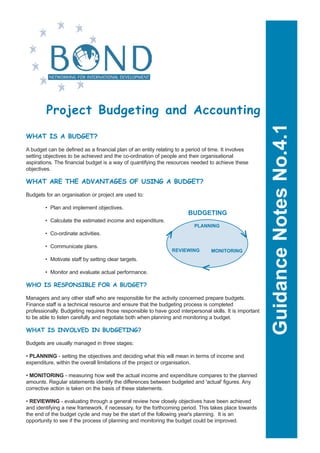 Project Budgeting and Accounting




                                                                                                          Guidance Notes No.4.1
WHAT IS A BUDGET?

A budget can be defined as a financial plan of an entity relating to a period of time. It involves
setting objectives to be achieved and the co-ordination of people and their organisational
aspirations. The financial budget is a way of quantifying the resources needed to achieve these
objectives.

WHAT ARE THE ADVANTAGES OF USING A BUDGET?

Budgets for an organisation or project are used to:

        • Plan and implement objectives.
                                                                       BUDGETING
        • Calculate the estimated income and expenditure.
                                                                          PLANNING

                                                                                                v
                                                               v
        • Co-ordinate activities.

        • Communicate plans.
                                                                REVIEWING        MONITORING
        • Motivate staff by setting clear targets.
                                                                            v




        • Monitor and evaluate actual performance.

WHO IS RESPONSIBLE FOR A BUDGET?

Managers and any other staff who are responsible for the activity concerned prepare budgets.
Finance staff is a technical resource and ensure that the budgeting process is completed
professionally. Budgeting requires those responsible to have good interpersonal skills. It is important
to be able to listen carefully and negotiate both when planning and monitoring a budget.

WHAT IS INVOLVED IN BUDGETING?

Budgets are usually managed in three stages:

• PLANNING - setting the objectives and deciding what this will mean in terms of income and
expenditure, within the overall limitations of the project or organisation.

• MONITORING - measuring how well the actual income and expenditure compares to the planned
amounts. Regular statements identify the differences between budgeted and 'actual' figures. Any
corrective action is taken on the basis of these statements.

• REVIEWING - evaluating through a general review how closely objectives have been achieved
and identifying a new framework, if necessary, for the forthcoming period. This takes place towards
the end of the budget cycle and may be the start of the following year's planning. It is an
opportunity to see if the process of planning and monitoring the budget could be improved.