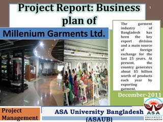 Project Report: Business                    1



             plan of           The
                               industry
                                          garment
                                                of

Millenium Garments Ltd.        Bangladesh
                               been     the
                                               has
                                               key
                               export     division
                               and a main source
                               of          foreign
                               exchange for the
                               last 25 years. At
                               present,        the
                               country generates
                               about $5 billion
                               worth of products
                               each     year    by
                               exporting
                               garment.
                              December-2011

Project      ASA University Bangladesh
Management           (ASAUB)
 