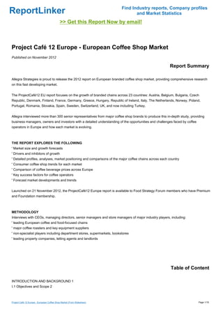 ReportLinker Find Industry reports, Company profiles
and Market Statistics
>> Get this Report Now by email!
Project Café 12 Europe - European Coffee Shop Market
Published on November 2012
Report Summary
Allegra Strategies is proud to release the 2012 report on European branded coffee shop market, providing comprehensive research
on this fast developing market.
The ProjectCafé12 EU report focuses on the growth of branded chains across 23 countries: Austria, Belgium, Bulgaria, Czech
Republic, Denmark, Finland, France, Germany, Greece, Hungary, Republic of Ireland, Italy, The Netherlands, Norway, Poland,
Portugal, Romania, Slovakia, Spain, Sweden, Switzerland, UK, and now including Turkey.
Allegra interviewed more than 300 senior representatives from major coffee shop brands to produce this in-depth study, providing
business managers, owners and investors with a detailed understanding of the opportunities and challenges faced by coffee
operators in Europe and how each market is evolving.
THE REPORT EXPLORES THE FOLLOWING
' Market size and growth forecasts
' Drivers and inhibitors of growth
' Detailed profiles, analyses, market positioning and comparisons of the major coffee chains across each country
' Consumer coffee shop trends for each market
' Comparison of coffee beverage prices across Europe
' Key success factors for coffee operators
' Forecast market developments and trends
Launched on 21 November 2012, the ProjectCafé12 Europe report is available to Food Strategy Forum members who have Premium
and Foundation membership.
METHODOLOGY
Interviews with CEOs, managing directors, senior managers and store managers of major industry players, including:
' leading European coffee and food-focused chains
' major coffee roasters and key equipment suppliers
' non-specialist players including department stores, supermarkets, bookstores
' leading property companies, letting agents and landlords
Table of Content
INTRODUCTION AND BACKGROUND 1
I.1 Objectives and Scope 2
Project Café 12 Europe - European Coffee Shop Market (From Slideshare) Page 1/18
 
